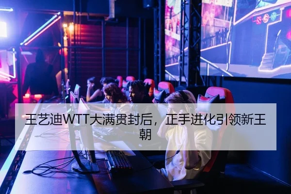 王艺迪WTT大满贯封后，正手进化引领新王朝